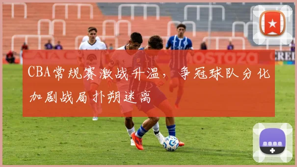 CBA常规赛激战升温，争冠球队分化加剧战局扑朔迷离